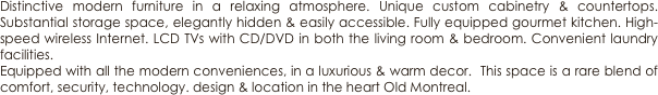 Distinctive modern furniture in a relaxing atmosphere. Unique custom cabinetry & countertops. Substantial storage space, elegantly hidden & easily accessible. Fully equipped gourmet kitchen. High-speed wireless Internet. LCD TVs with CD/DVD in both the living room & bedroom. Convenient laundry facilities.
Equipped with all the modern conveniences, in a luxurious & warm decor.  This space is a rare blend of comfort, security, technology. design & location in the heart Old Montreal.