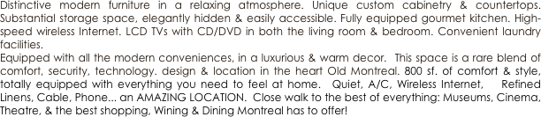 Distinctive modern furniture in a relaxing atmosphere. Unique custom cabinetry & countertops. Substantial storage space, elegantly hidden & easily accessible. Fully equipped gourmet kitchen. High-speed wireless Internet. LCD TVs with CD/DVD in both the living room & bedroom. Convenient laundry facilities.
Equipped with all the modern conveniences, in a luxurious & warm decor.  This space is a rare blend of comfort, security, technology. design & location in the heart Old Montreal. 800 sf. of comfort & style, totally equipped with everything you need to feel at home.  Quiet, A/C, Wireless Internet,   Refined Linens, Cable, Phone... an AMAZING LOCATION.  Close walk to the best of everything: Museums, Cinema,  Theatre, & the best shopping, Wining & Dining Montreal has to offer!