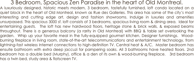 3 Bedroom, Spacious Zen Paradise in the heart of Old Montreal.
A luxuriously designed, historic meets modern, 3 bedroom, tastefully furnished, loft condo located on a quiet block in the heart of Old Montreal, known as Rue des Galleries. This area has some of the city’s most interesting and cutting edge art, design and fashion showrooms. Indulge in luxuries and amenities unsurpassed. This spacious 3000 sf. loft consists of 3 bedrooms, spacious living room & dining area.  Ideal for entertaining guests.  The loft has new hardwood floors, heritage stone & brick walls, & exposed beams throughout. There is a generous balcony (a rarity in Old Montreal) with BBQ & table set overlooking the garden.  Whip up your favorite meal in the fully-equipped gourmet kitchen. Designer furnishings.  Wood-burning fireplace in living room, state-of-the-art telecommunications and entertainment technology, from lightning-fast wireless Internet connections to high-definition TV. Central heat & A/C.  Master bedroom has ensuite bathroom with extra deep jaccuzi for pampering soaks. All 3 bathrooms have heated floors. 2nd bedroom has a double bed (Murphy), office & a den of its own & wood-burning fireplace.   3rd bedroom has a twin bed, study area & flatscreen TV.